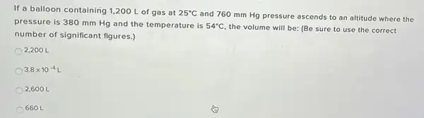 If a balloon containing 1,200 L of gas at 25^circ C
and 760 mm Hg pressure ascends to an altitude where the
pressure is 380 mm Hg and the temperature is 54^circ C
the volume will be (Be sure to use the correct
number of significant figures.)
2,200 L
3.8times 10^-4L
2,600 L
660 L