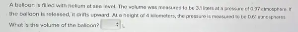 A balloon is filled with helium at sea level. The volume was measured to be 3.1 liters at a pressure of 0.97 atmosphere. If
the balloon is released ,it drifts upward. At a height of 4 kilometers, the pressure is measured to be 0.61 atmospheres.
What is the volume of the balloon? square