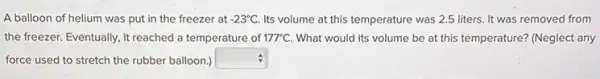 A balloon of helium was put in the freezer at -23^circ C. Its volume at this temperature was 2.5 liters It was removed from
the freezer. Eventually, it reached a temperature of 177^circ C What would its volume be at this temperature?(Neglect any
force used to stretch the rubber balloon.) square