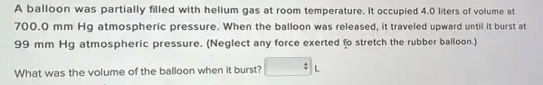 A balloon was partially filled with helium gas at room temperature. It occupied 4.0 liters of volume at
700.0 mm Hg atmospheric pressure . When the balloon was released, it traveled upward until it burst at
99 mm Hg atmospheric pressure . (Neglect any force exerted to stretch the rubber balloon.)
What was the volume of the balloon when it burst?
square