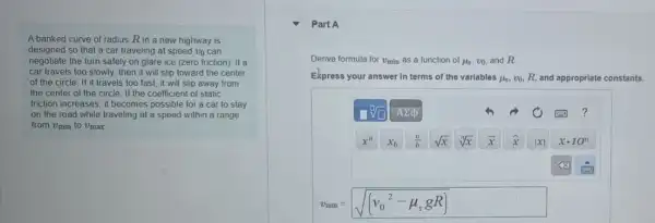A banked curve of radius Rin a new highway is
designed so that a car traveling at speed vo can
negotiate the turn safely on glare ice (zero friction). If a
car travels too slowly.then it will slip toward the center
of the circle. If it travels too fast, it will slip away from
the center of the circle. If the coefficient of static
friction increases, it becomes possible for a car to stay
on the road while traveling at a speed within a range
from Umin to Umax
Part A
Derive formula for v_(min)as a function of mu _(s),v_(0) and R
Ekpress your answer in terms of the variables mu _(s) vo, R, and appropriate constants.
sqrt [square ](square ) Asum d	?
x^a x_(b) (a)/(b) sqrt (x) sqrt [n](x) x hat (x) vert xvert  xcdot 10^n
x
v_(min)=sqrt ((v_(0)^2-mu _(s)gR))