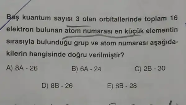 Bas kuantum sayisi 3 olan orbitallerir de toplam 16
elektron bulunan atom numarasi en kúcũk elementin
sirasiyla bulundugu grup ve atom numarasi asagida-
kilerin hangisinde dogru verilmiştir?
A) 8A-26
B) 6A-24
C) 2B-30
D) 8B-26
E) 8B-28