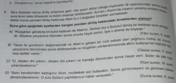 Ba's oldükten sonra dinilig anlamina gelir. Her sevin altúst oldugu kyametin apamasindan
sura ikinci defa ofleyecek ve buton insanlar diritilecektir. Kur'an-vermektedir
diktan sonra yeniden dinilis hakkinda Allah (c.c.)ômekler
Buna gōre aşağidaki ayetlerden hangisi yeniden dirilis hakkindakd ōrneklerden olamaz?
A) "Rüzgârlan gônderip bir bulut kaldiran da Allah'tir Derken bizo (bulutu)6lmũs bir beldeye seve etming.
dir. Bôylece yeryüzüne olümden sonra onunla hayat veririz. Iste o dirilme de boyledir."
(Fatir suresi, 9. aw
B) "Gece ile gündüzün değişmesinde ve Allah'in gokten bir nzik sebebi olan yağmuru indirip de onurla
yeryüzünü ôlümũnden sonra diriltmesinde ve rüzgârlan yōnlendirme:inde aklini kullanan bir toplukikis
nice deliller vardir."
(Câsiye suresi, 5. ayat
C) "O, olüden diri cikarir, diriden olü cikarir ve toprağa ôlũmũnden sonra hayat verir. Sizler de iple byle
çikarilacaksiniz."
(Rúm suresi, 19. aunt
D) "Sizin kaçtiginiz ôlũm muhakkak sizi bulacaktir Sonra gōrünmeyeni ve gorüneni bilene
dõndürüleceksiniz. O size (bütũn) yaptiklarinizi haber verecektir."	(Cuma suresi, 8. ayet)
2. Cevaplannzz, cevap kagidina isaretleyiniz.