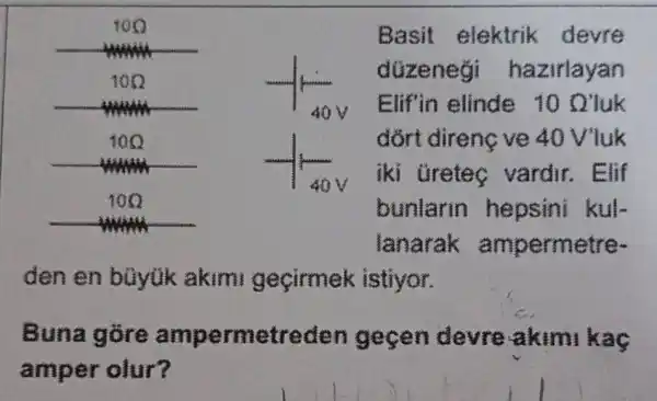 Basit elektrik devre
düzenegi hazirlayan
Elif in elinde 10 Q'luk
dort direnc ve 40 Vluk
iki Gretec vardir.. Elif
bunlarin hepsini kul-
lanarak ampermetre-
den en büyük akimi geçirmek istiyor.
Buna devre akimi kaç
amper olur?