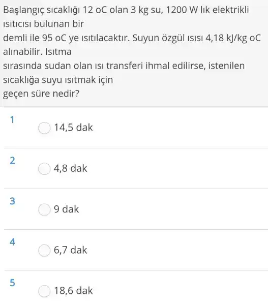 Baslanglç sicakligi 12oC olan 3 kg su , 1200 W lIk elektrikli
ISItICISI bulunan bir
demli ile 95oC ye isitilacaktir . Suyun ozgủi ISISI 4,18kJ/kg oC
allnabilir . Isitma
slrasinda sudan olan Isi transferi ihmal edilirse , istenilen
slcakliga suyu isitmak icin
geçen sure nedir?
1
14,5 dak
2
4,8 dak
3
9 dak
4
6,7 dak
5
18,6 dak