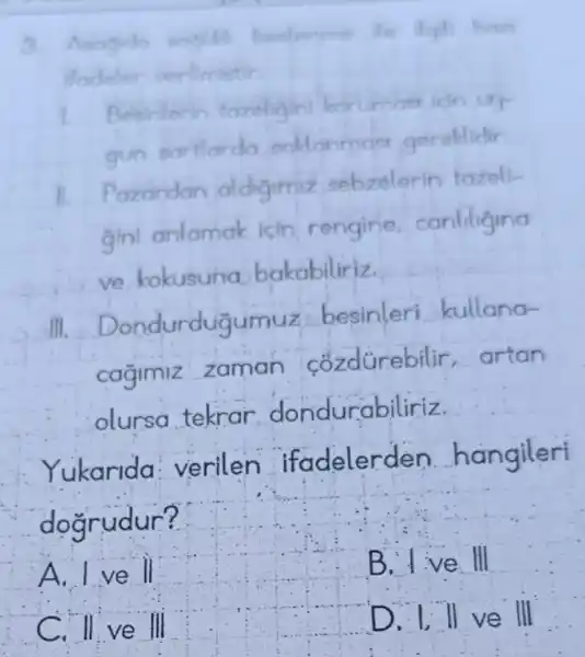 baz
Besinterin tazeligin korumasi leln uy
gun sartlardo saldanmast gereldidir.
II Pazardan oldigimiz sebzelerin tazeli-
gini anlamak icin rengine canliligina
ve kokusuna bakabiliriz.
ndurdugumuz besinleri kullana-
cagimiz zaman cozdürebilir artan
olursa tekrar dondurabiliriz
Yukarida : verilen ifadelerd en hangileri
doarudur?
__
Dillvell D. I ll ve III
A. I ve ll