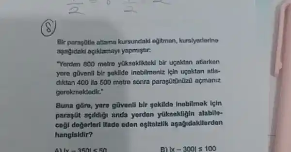 (B)
Bir parastife atlama kursundakl ejitmen , kursiyerlerine
apagidaki agiklamayi yapmistir:
"Yerden 800 metro yuksekliktoki bir ucaktan atlarken
yere govenli bir sekilde inebilmeniz için ugaktan atla-
diktan 400 ila 500 metro sonra paraşũtin0zu acmanz
gerokmektedir:
Buna gōre, yare güventi bir sokildo inobilmak için
paragút acildig anda yerden yüksekligin alabile-
cogi dogorlori ifado oden ositsizlik aşagidakllorden
hangisldir?
A)vert x-350vert lt 50
vert x-300vert leqslant 100