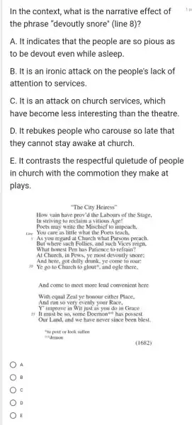 B
C
D
E
In the context , what is the narrative effect of
the phrase "devoutly snore'(line 8)?
A. It indicates that the people are so pious as
to be devout even while asleep.
B. It is an ironic attack on the people's lack of
attention to services.
C. It is an attack on church services, which
have become less interesting than the theatre.
D. It rebukes people who carouse so late that
they cannot stay awake at church.
E. It contrasts the respectful quietude of people
in church with the commotion they make at
plays.
"The City Heiress"
How vain have prov'd the Labours of the Stage,
In striving to reclaim a vitious Age!
Poets may write the Mischief to impeach.
Line You care as little what the Poets teach,
But where such Follies.and such Vices reign,
What honest Pen has Patience to refrain?
At Church, in Pews.ye most devoutly snore;
And here, got dully drunk, ye come to roar:
10 Ye go to Church to glout", and ogle there,
And come to meet more leud convenient here
With equal Zeal ye honour either Place.
And run so very evenly your Race,
Y' improve in Wit just as you do in Grace
"to pout or look sullen
demon
A
(1682)