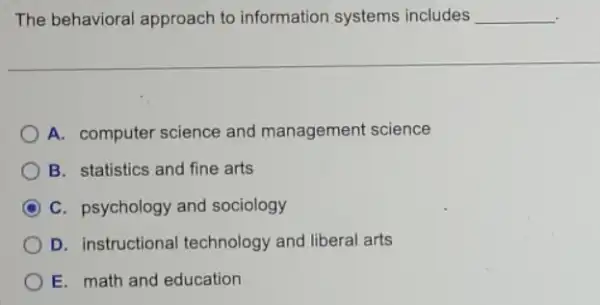 The behavioral approach to information systems includes __ .
A. computer science and management science
B. statistics and fine arts
C C. psychology and sociology
D. instructional technology and liberal arts
E. math and education