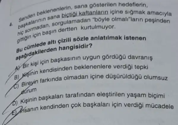 beklenen pictigi kaftanlarin içine sigmak
sana gósterilen hedeflerin,
4. berkalarinin sorgulam adan "bóyle olmali"larin pesinden
icin başin dertten kurtulmuyor.
gittigin is ale alt hangisidir antatimak Istenen
asagidakiler on hangisidir?
başkasinin uygun gordügü davranis
B) usinin kendisinden beklenenlere verdigi tepki
B) Bireyin farkinda olmadan içine düşürüldügủ olumsuz
darum
b) Kiginin başkalari tarafindan eleştirilen yaşam biçimi
Disanin kendinden pok başkalari için verdigi múcadele