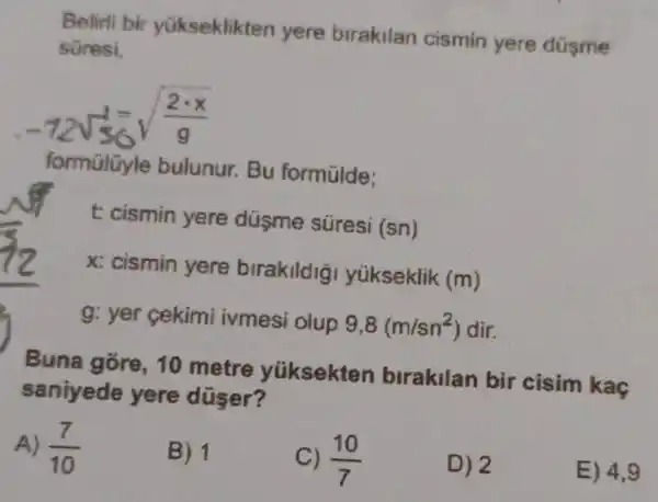 Belirli bir yükseklikten yere birakilan cismin yere düşme
süresi,
-72sqrt (56)sqrt ((2cdot x)/(g))
formülüyle bulunur. Bu formülde:
t: cismin yere duşme süresi
(sn)
x: cismin yere birakildig yükseklik
(m)
g: yer cekimi ivmesi olup 9,8(m/sn^2) dir.
Buna gore, 10 metre yúksekten birakilan bir cisim kaç
saniyede yere düser?
A) (7)/(10)
B) 1
c) (10)/(7)
D) 2
E) 4,9