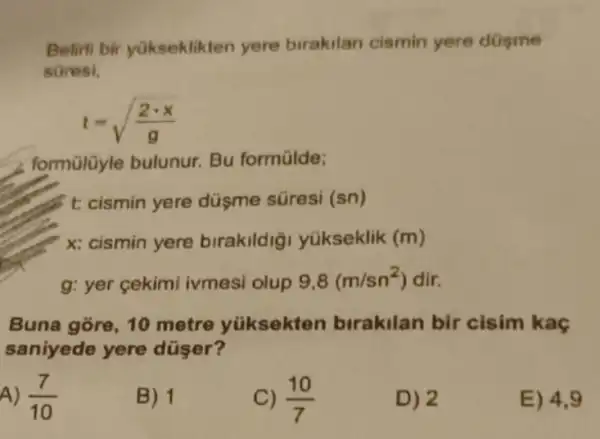 Belirli bir yükseklikten yere birakilan cismin yere düsme
sữresi,
t=sqrt ((2cdot x)/(g))
formülüyle bulunur Bu formülde;
t cismin yere düsme süresi (sn)
x: cismin yere birakildig yükseklik (m)
g: yer cekimi ivmesi olup 9,8(m/sn^2) dir.
Buna gore, 10 metre yüksekten birakilan bir cisim kaç
saniyede yere düser?
A) (7)/(10)
B) 1
(10)/(7)
D) 2
E) 4.9