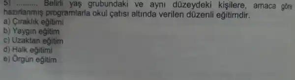 __ Belirli yas grubundaki ve ayni düzeydeki kisilere , amaca gõre
hazirlanmis programlarla okul catisi altinda verilen düzenli egitimdir.
a) Ciraklik eğitimi
b) Yaygin egitim
c) Uzaktan egitim
d) Halk eğitimi
e) Orgün eğitim