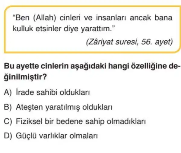 "Ben (Allah)cinleri ve insanlari ancak bana
kulluk etsinler 'diye yarattim."
(Zâriyat suresi 56. ayet)
Bu ayette cinlerin aşağidaki hangi ozelligine de-
ginilmiştir?
A) irade sahibi olduklari
B) Atesten yaratilmis olduklar
C) Fiziksel bir bedene sahip olmadiklari
D) Guçlü varliklar olmalari