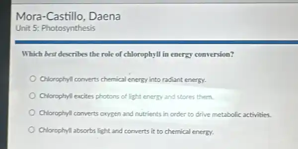 Which best describes the role of chlorophyll in energy conversion?
Chlorophyl converts chemical energy into radiant energy.
Chlorophyll excites photons of light energy and stores them.
Chlorophyl converts oxygen and nutrients in order to drive metabolic activities.
Chlorophyll absorbs light and converts it to chemical energy.