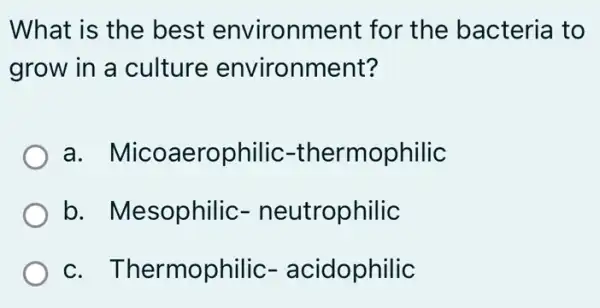 What is the best environm ent for the bacteria to
grow in a culture environment?
a erophilic -thermophilic
b. Me esophilic - neutrophilic
c. T hermophilic - acidophilic