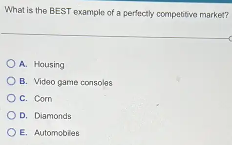 What is the BEST example of a perfectly competitive market?
A. Housing
B. Video game consoles
C. Corn
D. Diamonds
E. Automobiles