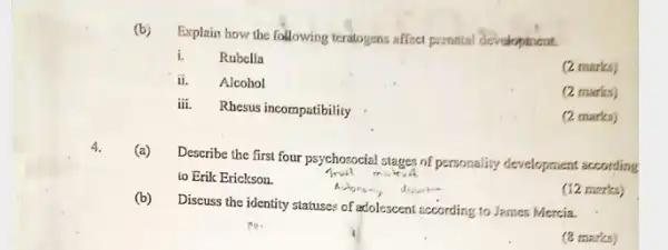 (b)
Explain how the following teratogens affect prenalal development.
i. Rubella
(2 marks)
ii.Alcohol
(2 marks)
iii. Rhesus incompatibility
(2 marks)
4.
(a)
Describe the first four psychosocial stages of personality development according
to Erik Erickson.
(b)
Discuss the identity statuses of adolescent according to James Mercia.
(12 merks)
(8 marks)