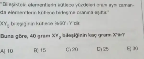 "Bileşikteki elementlerin kütlece yuzdeleri orani ayni zaman-
da elementlerin kütlece birleşme oranina eşittir."
XY_(3) bileşiginin kütlece % 60'1Y' dir.
Buna gore, 40 gram XY_(2) bileşiginin kaç grami X'tir?
A) 10
B) 15
C) 20
D) 25
E) 30