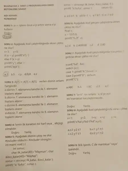 BILGISAYAR 2. SINIF C PROGR AMLA MA DERSI
BUTUNLEME SINAVI
ADI SOYADI
NUMARASI
SORU 3: A[7]:=A[7]+A[1]
verilen dizinin anlam printf
hangisidir.
a.dizinin 7. elemanina kendisi ile 1. elemanin
toplami atanir
b.dizinin 7. elemanina kendisi ile 1. elemanin
toplami atanir
c.dizinin 8. elemanina kendisi ile 2. elemanin
toplami atanir
d.dizinin 7. elemanina kendisi ile 8. elemanin
toplami atanir
SORU 4: ismin ilk karakteri bir harf veya altçgi
olmalidir.
Dogru
SORU 5: Asağjidaki dizinin <ikisi ne olur
#include<stdio.h>#include<string.h>
int main(void)f
int sonuc;
char ilk.katar[40]="Maymun"; char
ikinci katar[40]="Maytap";
sonuc = strcmp( ilk katar, ikinci katar );
printf("a: %d)n', sonuc );
a.ABC b.A c.BC d.B e.C
SORU 7: "a=b" nin anlami "a, b'ye esit
mi"mantiksal karçilaştirmasidir.
Dogru	Yanlis
SORU 8: Asagidaki kod calistirildiginda ekran CIktisi
ne olur?
x=1	y=2	t=X x=y_(i) y=x
printf(" x:%  d y:%d t:% d',x,y,t)
a.x:2 y:2 t:1	x:1y:1 t:1
x:2y:1 t:1
d x:2y:1t:2
SORU 9: &8L isareti C'de mantiksal "veya"
isaretidir.
Dogru Yanlis