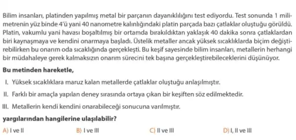 Bilim insanlari, platinden yapilmis metal bir dayaniklligini test ediyordu. Test sonunda 1 mili
metrenin yüz binde 4'u yani 40 nanometre kalinliğindaki platin parçada bazi catlaklar oluştugu gõrüldü.
Platin, vakumlu yani havasi bosaltilmiş bir ortamda birakildiktan yaklaşik 40 dakika sonra çatlaklardan
biri kaynaşmaya ve kendini onarmaya başladi. Ostelik metaller ancak yúksek sicakliklarda biçim değişti
rebilirken bu onarim oda sicakliginda gerçekleşti. Bu kesif sayesinde bilim insanlari,metallerin herhangi
bir müdahaleye gerek kalmakszin onarim sürecini tek başina gerçekleştirebileceklerini düşnüyor.
Bu metinden hareketle,
I. Yüksek sicakliklara maruz kalan metallerde çatlaklar oluştuğu anlaşilmiştir.
II. Farkli bir amaçla yapilan deney sirasinda ortaya edilmektedir.
III. Metallerin kendi kendini onarabileceği sonucuna varilmiştir.
yargilarindan hangilerine ulaşilabilir?
A) Ive II
B) Ive III
C) II ve III
D) I, II ve III