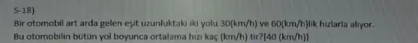 Bin otomobil art arda gelen esit uzunluktaki ki yolu 30(km/h) the 60(km/h) lik hizlarla allyor.
Bu otomobilin bütün yol boyunca ortalama hizi kag (km/h) [40(km/h)]