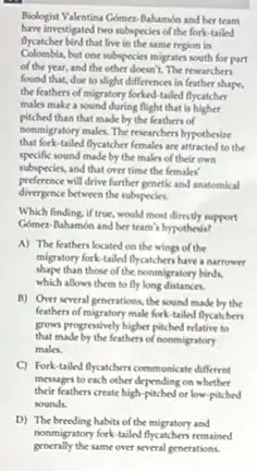 Biologist Valentina Gómer-Nahamón and her team
have investigated two subspecies of the fork-tailed
flycatcher bird that live in the same region in
Colombia.but one subspecies migrates south for part
of the year, and the other doesn't. The researchers
found that, due to alight differences in feather shape,
the feathers of migratory forked-tailed flycatcher
males make a sound during flight that is higher
pitched than that made by the feathers of
nonmigratory make. The researchers hypothesize
that fork tailed flycatcher females are attracted to the
specific sound made by the males of their own
subspecies, and that over time the females'
preference will drive further genetic and anatomical
divergence between the subspecies
Which finding, if true, would most directly support
Gómez-Rahamon and her team's hypothesis?
A) The feathers located on the wings of the
migratory fork-tailed flycatchers have a narrower
shape than those of the nonmigratory birds.
which allows them to fly long distances.
B) Over several gencrations the sound made by the
feathers of migratory make fork tailed flycatchers
grows progressively higher pitched relative to
that made by the feathers of nonmigratory
males.
C) Fork-tailed flycatchers communicate different
messages to each other depending on whether
their feathers create high pitched of low-pitched
sounds.
D) The breading habits of the migratory and
procally the same over secreal penerations.
nonmigratory fork-tailed flycatchers remained