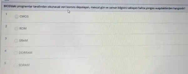 BIOS'daki programlar tarafindan okunacak veri kismini depolayan mevcut gün ve zaman bilgisini saklayan hafiza yongasi asagidakilerden hangisidir?
1
CMOS
2
ROM
3
SRAM
DDRRAM
SDRAM