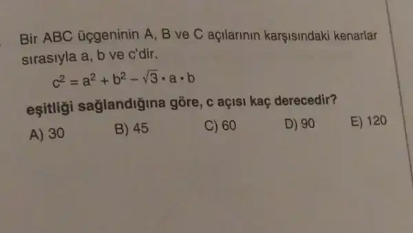 Bir ABC ủggeninin A, B ve C açilarinin karşisindaki kenarlar
sirasiyla a, b ve c'dir.
c^2=a^2+b^2-sqrt (3)cdot acdot b
esitligi saglandig na gõre, c açisi kaç derecedir?
E) 120
A) 30
B) 45
C) 60
D) 90