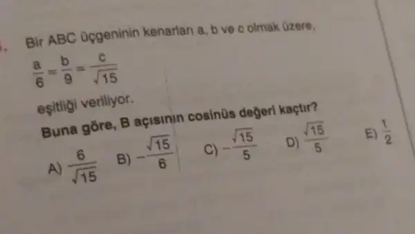 Bir ABC ocgeninin kenarlari a, b ve c olmak Ozere,
(a)/(6)=(b)/(9)=(c)/(sqrt (15))
eşitligi veriliyor.
Buna gore, B açisinin cosinüs degerl kaçtir?
D)
(sqrt (15))/(5)
A) (6)/(sqrt (15))
B)
-(sqrt (15))/(6)
C)
-(sqrt (15))/(5)
E) (1)/(2)