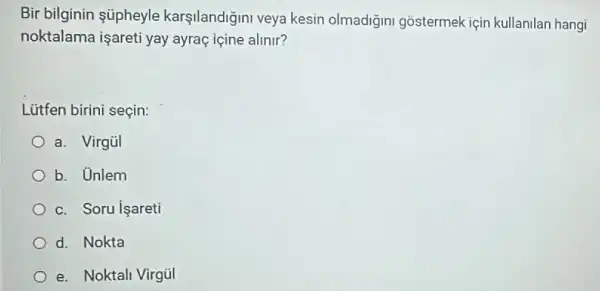 Bir bilginin úpheyle karşilandiğini veya kesin olmadiğini gostermek için kullanilan hangi
noktalama işareti yay ayraç içine alinir?
Lütfen birini seçin:
a. Virgül
b. Unlem
c. Soru işareti
d. Nokta
e. Noktali Virgül