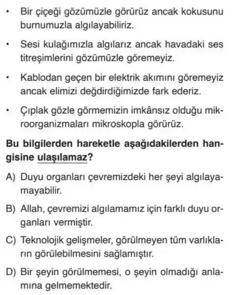 Bir ciçegi gõzümủa gõrürüz ancak kokusunu
burnumuzla algilayabiliriz.
- Sesi kulağimizla algilariz ancak havadaki ses
titreşimlerini gozümüzle goremeyiz.
Kablodan geçen bir elektrik akimini goremeyiz
ancak elimizi değdirdigimi zde fark ederiz.
Clplak gozle gormemizin imkânsiz olduğu mik-
roorganizm alari mikroskopla górürüz.
Bu bilgilerden hareketle aşağidakilerden han-
gisine ulaşilamaz?
A) Duyu organlari çevremizdeki her seyi algilaya-
mayabilir.
B) Allah, cevremizi algilamamiz için farkli duyu or-
ganlari vermiştir.
C) Teknolojik gelismeler , gõrũlmeyen tũm varlikla-
rin gorülebilme asini sağlamiştir.