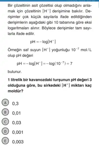 Bir cõzeltinin asit cozeltisi olup olmadiğini anla-
mak için cozeltinin [H^+] derişimine bakilir.. De-
risimler cok kúcũk sayllarla ifade edildiginden
derişimlerin aşağidaki gibi 10 tabanina gore eksi
logaritmalari alinir . B3ylece derişimler tam sayi-
larla ifade edilir.
pH=-log[H^+]
Ôrnegin saf suyun [H^+] yoğunlugu 10^-7mol/L
olup pH değeri
pH=-log[H^+]=-log(10^-7)=7
bulunur.
1 litrelik bir kavanozdaki tursunun pH değeri 3
olduğuna góre , bu sirkedeki [H^+] miktari kaç
moldür?
A 0.3
B 0,01
C 0.03
D 0,001
E 0,003