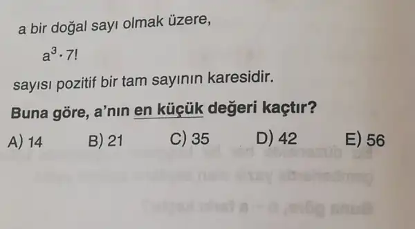 a bir dogal sayi olmak ủzere,
a^3cdot 7
sayisi pozitif bir tam sayinin karesidir.
Buna gore , a'nin en küicük degeri kaçtir?
A) 14
B) 21
C) 35
D) 42
E) 56