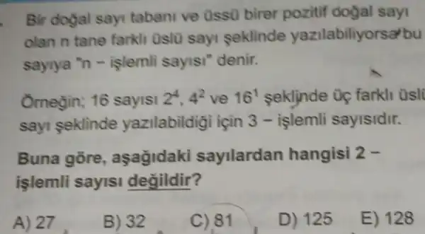 Bir dogal sayi tabani ve Ussü birer pozitif dogal sayi
olan n tane farkli Uslu sayi seklinde yazilabiliyorsa/bu
sayiya "n -işlemli sayisi "denir.
Omegin; 16 sayisi 2^4,4^2 ve 16^1 seklinde Uç farkli üsli
sayi seklinde yazilabildiği için 3 - islemli sayisidir.
Buna gore , asagidaki sayilardan hangisi 2-
islemli sayisi degildir?
A) 27
B) 32
C).81
D) 125
E) 128