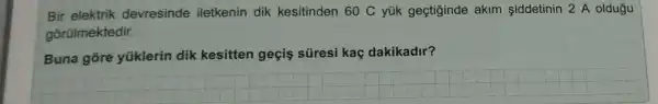 Bir elektrik devresinde iletkenin dik kesitinden 60C yúk geçtiginde akim siddetinin 2 A oldugu
gõrülmektedir.
Buna gore yüklerin dik kesitten geçis süresi kaç dakikadir?
__