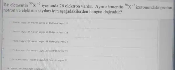 Bir elementin {}^56X^+3
iyonunda 26 elektron vardir. Ayni elementin {}^58X^-2
izotonundaki proton
notron ve elektron sayilari iç in aşagidakilerden hangisi dogrudur?
Proton sayisi: 31 Notron sayist: 27 Elektron sayis:29
Proton sayisi: 31 Notron sayisi: 28 Elektron sayis:33
Proton saysi: 32 Notron sayisi: 28 Elektron sayisi:34
Proton says: 31 Notron sayisi: 27 Elektron sayis!33
Proton sayisi: 31 Notron sayis:28 Elektron sayisi: 32
Bu soruyu bog birakmak istiyorum