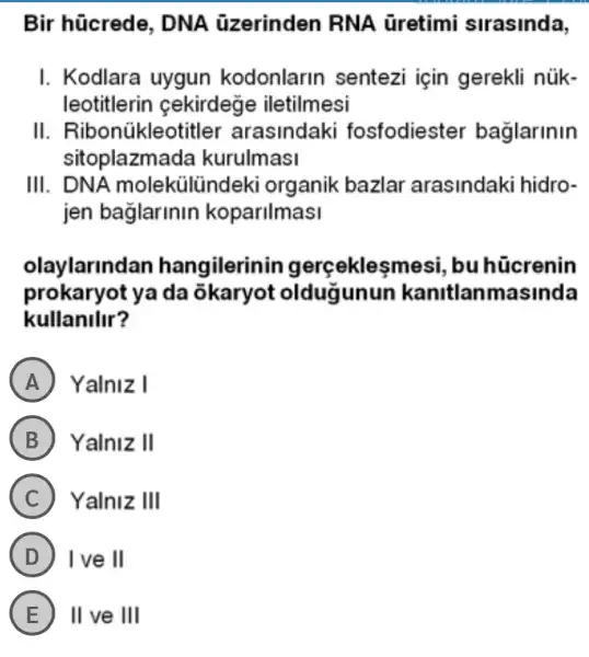 Bir hücrede , DNA üzerinden RNA Gretimi sirasinda,
I. Kodlara uygun kodonlarin sentezi için gerekli núk-
leotitlerin cekirdege iletilmesi
II . Ribonúkleotitler arasindaki fosfodiester baglarinin
sitoplazma da kurulmasi
III. DNA molekülündeki organik bazlar arasindaki hidro-
jen baglarinin koparilmasi
olaylarlnd an hangilerinir gerçeklesmesi , bu hücrenin
prokaryot ya da okaryot oldugunun kanitlanmasinda
kullanilir?
A ) Yalniz I
B Yalniz II
C Yalniz III
D I've II
E II ve III