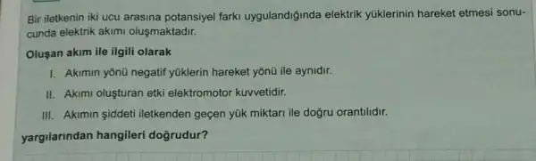 Bir iletkenin iki ucu arasina potansiyel farki uygulandiğinda elektrik yúklerinin hareket etmesi sonu-
cunda elektrik akimi oluşmaktadir.
Oluşan akim ile ilgili olarak
I. Akimin yōnũ negatif yúklerin hareket yõnũ ile aynidir.
II. Akimi olusturan etki elektromotor kuvvetidir.
III. Akimin siddeti iletkenden geçen yúk miktari ile dogru orantilidir.
yargilarindan hangileri doğrudur?