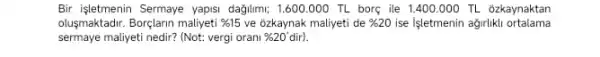 Bir işletmenin Sermaye yapis:dağlumi; 1.600.000 TL borç ile 1.400.000 TL ozkaynaktan
olusmaktadrr. Borçlarin maliyeti % 15 ve 6zkaynak maliyeti de % 20 ise Işletmenin ağirlikli ortalama
sermaye maliyeti nedir? (Not:vergi orani % 20'dir).