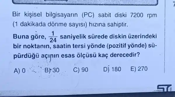 Bir kisisel bilgisayarin (PC) sabit diski 7200 rpm
(1 dakikada dónme sayisi)hizina sahiptir.
Buna gōre, (1)/(24) saniyelik surede diskin ủzerindeki
bir noktanin , saatin tersi yonde (pozitif yonde) sú-
pürdugu açinin esas olcusu kaç derecedir?
A) 0	B) 30
C) 90
D) 180
E) 270