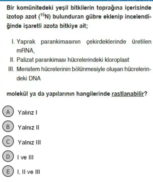 Bir komünitedeki yesil bitkilerin topragina icerisinde
izotop azot (^15N) bulunduran gübre eklenip incelendi-
ginde isaretli azota bitkiye ait;
I. Yaprak parankima rdeklerinde üretilen
mRNA,
II . Palizat parankimas :I hücrelerindeki kloroplast
III. Meristem hücrelerinin bōlũnmesiyle oluşan hücrelerin-
deki DNA
molekül ya da yapilarinin hangilerinde rastlanabilir?
A Yalinz I
B ) Yalniz II
C Yalniz Ill
D I ve III
E I, II ve III