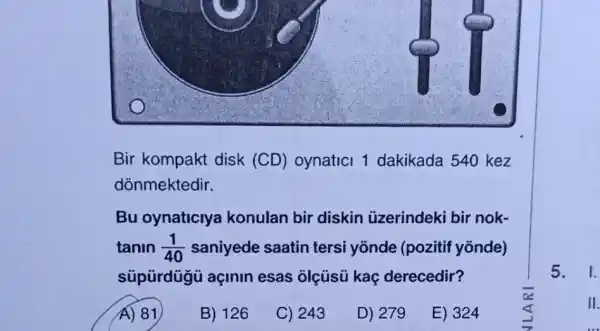 Bir kompakt disk (CD) oynatici 1 dakikada 540 kez
dõnmektedir.
Bu oynaticiya konulan bir diskin üzerindeki bir nok-
tanin (1)/(40) saniyede saatin tersi yōnde (pozitif yōnde)
sũpürdügü açinin esas olçúsú kaç derecedir?
A) 81
B) 126
C) 243
D) 279
E) 324
5. 1.
II.