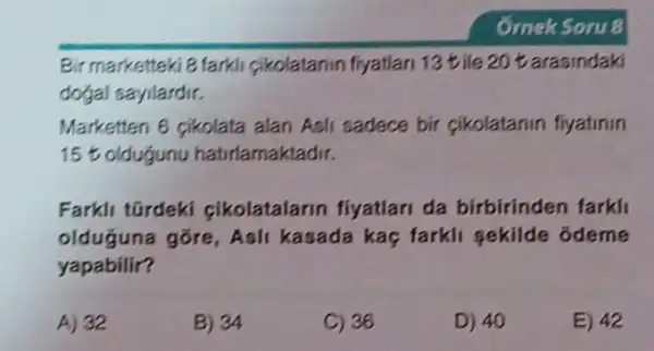 Bir marketteki 8 farkli cikolatanin fiyatian 13 tile 20 tarasindaki
dogal sayilardir.
Marketten 6 pikolata alan Asli sadece bir cikolatanin fiyatinin
15%  oldugunu hatirlamaktadir.
Farkli tGrdeki cikolatalarin fiyatlari da birbirinden farkli
olduğuna gõre, Ashi kasada kaç farkli sekilde odeme
yapabilir?
A) 32
B) 34
C) 36
D) 40
E) 42