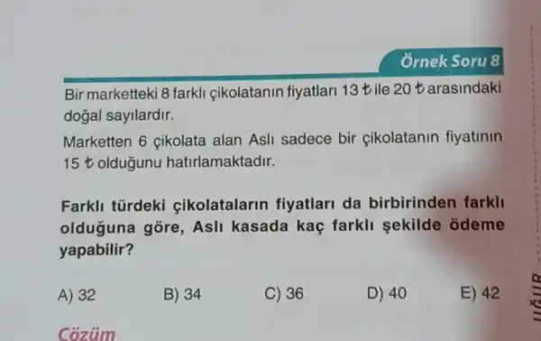 Bir marketteki 8 farkli cikolatanin fiyatlari 13 tile 20t arasindaki
dogal sayilardir.
Marketten 6 cikolata alan Asli sadece bir cikolatanin fiyatinin
15t oldugunu hatirlamaktadir.
Farkli türdeki cikolatalarin fiyatlari da birbirinden farkli
olduguna gore Asli kasada kaç farkli sekilde odeme
yapabilir?
A) 32
B) 34
C) 36
D) 40
E) 42
Coziim