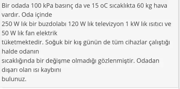 Bir odada 100 kPa basinç da ve 15oC sicaklikta 60 kg hava
vardir. Oda icinde
250 W lik bir buzdolabl 120W lik televizyon 1 kW lik isitici ve
50 W lik fan elektrik
tủketmektedi r. Soguk bir klgunun de tủm cihazlar fallstig
halde odanin
sicakliginda bir degisme olmadigi gozlenmistir . Odadan
dişari olan isi kaybini
bulunuz.