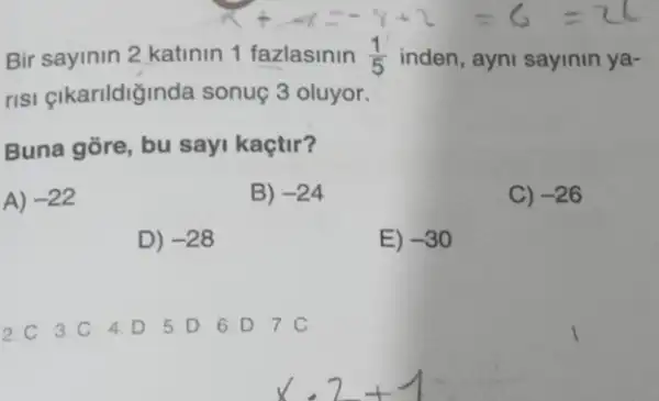 Bir sayinin 2 katinin 1 fazlasinin (1)/(5) inden, ayni sayinin ya-
risi çikarildiğinda sonuç 3 oluyor.
Buna gore, bu sayi kaçtir?
A) -22
B) -24
C) -26
D) -28
E) -30
2.C 3.C 4.D 5.D 6. D 7.C