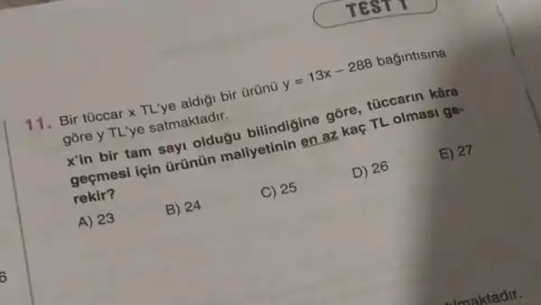 Bir tüccar x TL've aldigi bir ürünü
y=13x-288
bağintisina
gōre y TL'ye satmaktadir.
E) 27
x'in bir tam say!oldugu bilindigine gore túccarin kâra
geçmesi için arünün maliyetinin ine askaç TL olmasi ge-
rekir?
D) 26
C) 25
A) 23
B) 24