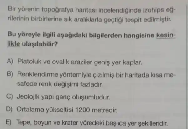 Bir yorenin topografya haritasi incelendiginde izohips eg-
rilerinin birbirlerine sik araliklarla geçtigi tespit edilmiştir.
Bu yōreyle ilgili aşağidaki bilgilerden hangisine kesin-
likle ulaşilabilir?
A) Platoluk ve ovalik araziler genis yer kaplar.
B) Renklendii me yontemiyle cizilmis bir haritada kisa me .
safede renk değişimi fazladir.
C) Jeolojik yapi geng olusumludur.
D) Ortalama yúkseltisi 1200 metredir.
E) Tepe, boyun ve krater yoredeki başlica yer sekilleridir.