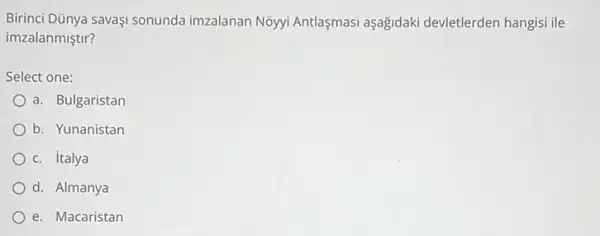 Birinci Dünya savaşi sonunda imzalanan Nồyyi Antlaşmasi aşağidaki devletlerden hangisi ile
imzalanmiştir?
Select one:
a. Bulgaristan
b. Yunanistan
c. italya
d. Almanya
e. Macaristan